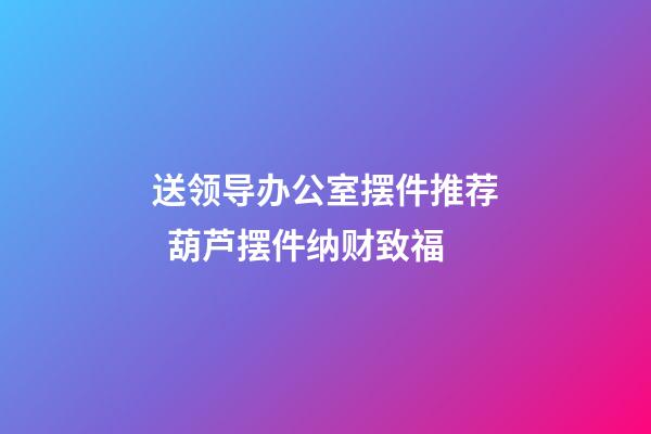 送领导办公室摆件推荐  葫芦摆件纳财致福